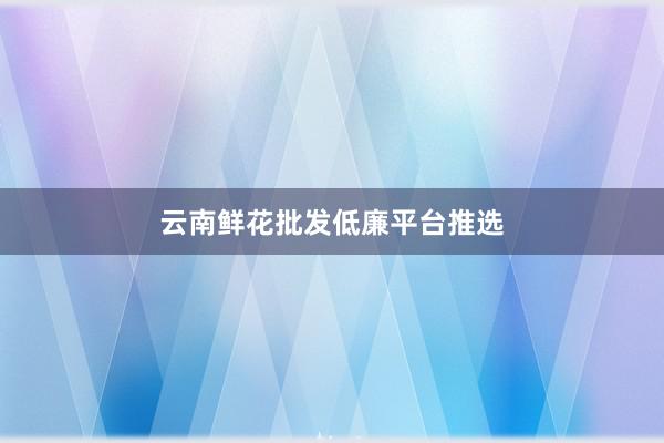 云南鲜花批发低廉平台推选
