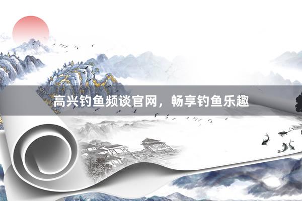 高兴钓鱼频谈官网，畅享钓鱼乐趣